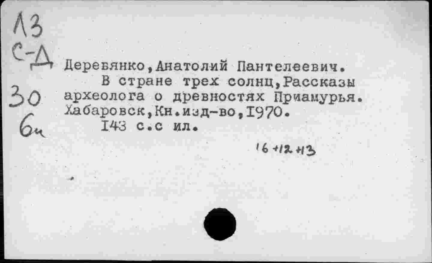 ﻿Деревянко,Анатолий Пантелеевич.
В стране трех солнц,Рассказы археолога о древностях Приамурья. Хабаровск,Кн.изд-во,1970.
143 с.с ил.